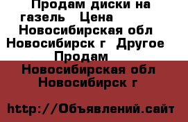 Продам диски на газель › Цена ­ 1 500 - Новосибирская обл., Новосибирск г. Другое » Продам   . Новосибирская обл.,Новосибирск г.